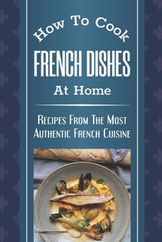 Paperback How To Cook French Dishes At Home: Recipes From The Most Authentic French Cuisine: Classic French Recipes Book