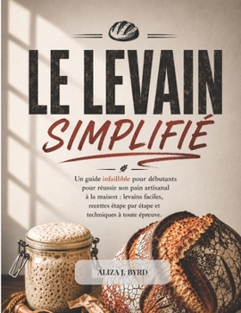 LE LEVAIN SIMPLIFIÉ: Un guide infaillible pour débutants pour réussir son pain artisanal à la maison : levains faciles, recettes étape par étape et techniques à toute épreuve.