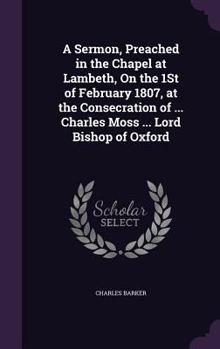 Hardcover A Sermon, Preached in the Chapel at Lambeth, On the 1St of February 1807, at the Consecration of ... Charles Moss ... Lord Bishop of Oxford Book