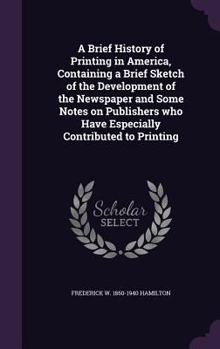 Hardcover A Brief History of Printing in America, Containing a Brief Sketch of the Development of the Newspaper and Some Notes on Publishers who Have Especially Book