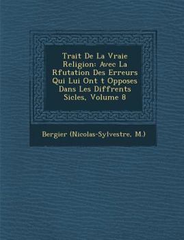 Trait de La Vraie Religion: Avec La R Futation Des Erreurs Qui Lui Ont T Oppos Es Dans Les Diff Rents Si Cles, Volume 8