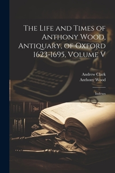 Paperback The Life and Times of Anthony Wood, Antiquary, of Oxford 1623-1695, Volume V: Indexes Book
