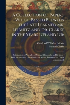 A Collection of Papers, Which Passed Between the Late Learned Mr. Leibnitz and Dr. Clarke in the Years 1715 and 1716: Relating to the Principles of ... Are Added, Letters to Dr. Clarke Concerning L