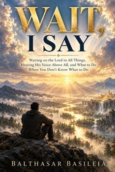 Wait, I Say: Waiting on the Lord in All Things, Hearing His Voice Above All, and What to Do When You Don’t Know What to Do