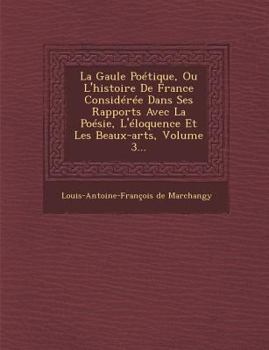 La Gaule Poetique, Ou L'Histoire de France Consideree Dans Ses Rapports Avec La Poesie, L'Eloquence Et Les Beaux-Arts, Volume 3...