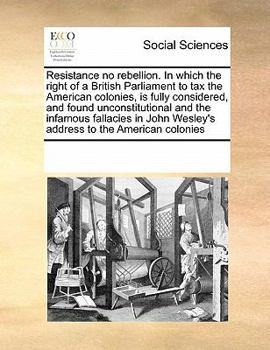 Resistance no rebellion. In which the right of a British Parliament to tax the American colonies, is fully considered, and found unconstitutional and ... Wesley's address to the American colonies