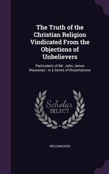 Hardcover The Truth of the Christian Religion Vindicated From the Objections of Unbelievers: Particularly of Mr. John James Rousseau: in a Series of Dissertatio Book
