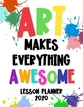 Art Makes Everything Awesome Lesson Planner 2020: Weekly and Monthly Organizer for Art Teachers with Colorful Cover Design - Teacher Agenda for Class ... Week to Week Overview (2020 Teacher Planners)