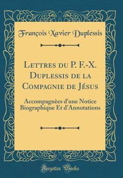 Lettres Du P. F.-X. Duplessis de la Compagnie de J?sus: Accompagn?es d'Une Notice Biographique Et d'Annotations (Classic Reprint)