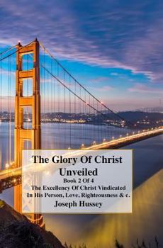 The Glory Of Christ Unveiled: The Excellency Of Christ Vindicted In His Person, Love, Righteousness & c. Book 2 of 4 Books