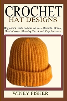 CROCHET HAT DESIGNS: Beginner’s Guide on how to Create Beautiful Beanie, Head-Cover, Slouchy Beret and Cap Patterns.