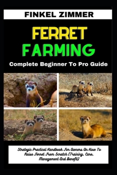 FERRET FARMING: Complete Beginner To Pro Guide: Strategic Practical Handbook For Owners On How To Raise Ferret From Scratch (Training, Care, Management And Benefit)