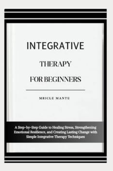 INTEGRATIVE THERAPY FOR BEGINNERS: A Step-by-Step Guide to Healing Stress, Strengthening Emotional Resilience, and Creating Lasting Change with Simple Integrative Therapy Techniques
