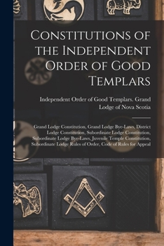 Constitutions of the Independent Order of Good Templars [microform]: Grand Lodge Constitution, Grand Lodge Bye-laws, District Lodge Constitution, ... Juvenile Temple Constitution, Subordinate...