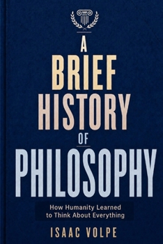A BRIEF HISTORY OF PHILOSOPHY. How Humanity Learned to Think About Everything: From Ancient Wonder to Artificial Intelligence