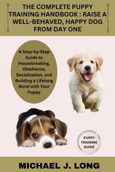 THE COMPLETE PUPPY TRAINING HANDBOOK : RAISE A WELL-BEHAVED, HAPPY DOG FROM DAY ONE: A Step-by-Step Guide to Housebreaking, Obedience, Socialization, and Building a Lifelong Bond with Your Puppy