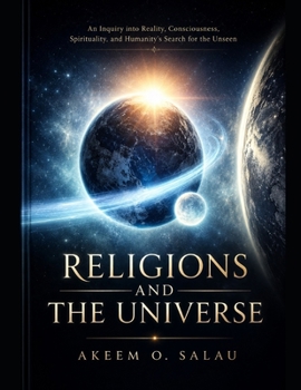 Religions and The Universe: An Inquiry into Reality, Consciousness, Spirituality, and Humanity's Search for the Unseen