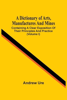 Paperback A Dictionary Of Arts, Manufactures And Mines: Containing A Clear Exposition Of Their Principles And Practice (Volume I) Book