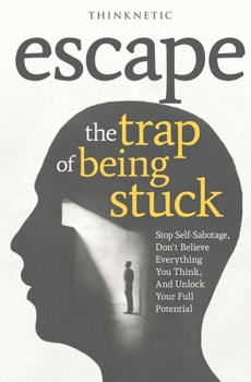 Escape The Trap Of Being Stuck: Stop Self-Sabotage, Don't Believe Everything You Think, And Unlock Your Full Potential