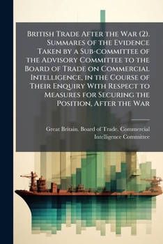 British trade after the war (2). Summares of the evidence taken by a sub-committee of the Advisory committee to the Board of Trade on commercial ... for securing the position, after the war