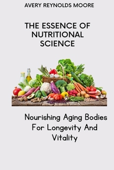 THE ESSENCE OF NUTRITIONAL SCIENCE: Nourishing Aging Bodies For Longevity And Vitality; Improve Your Eating Habits Without Starving- For Longevity And Vitality