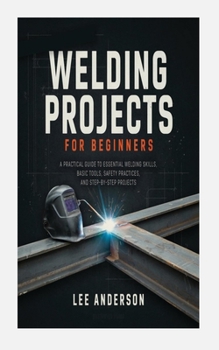 Paperback Welding Projects for Beginners: A Practical Guide to Essential Welding Skills, Basic Tools, Safety Practices, and Step-By-Step Projects Book