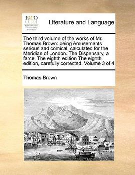 Paperback The Third Volume of the Works of Mr. Thomas Brown: Being Amusements Serious and Comical, Calculated for the Meridian of London. the Dispensary, a Farc Book