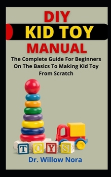 DIY Kid Toy Manual: The Complete Guide For Beginners On The Basics To Making Kid Toy From Scratch