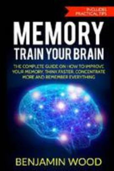 Memory. Train Your Brain.: The Complete Guide on How to Improve Your Memory, Think Faster, Concentrate More and Remember Everything