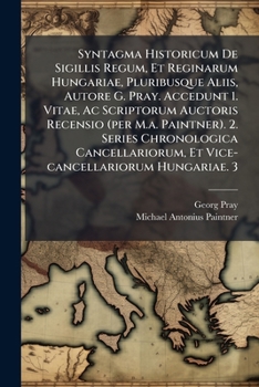 Syntagma Historicum De Sigillis Regum, Et Reginarum Hungariae, Pluribusque Aliis, Autore G. Pray. Accedunt 1. Vitae, Ac Scriptorum Auctoris Recensio ... Et Vice-cancellariorum Hungariae. 3....
