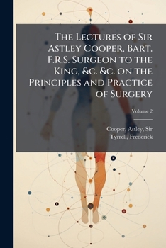 The lectures of Sir Astley Cooper, Bart. F.R.S. Surgeon to the King, &c. &c. on the principles and practice of surgery: with additional notes and cases Volume v.2