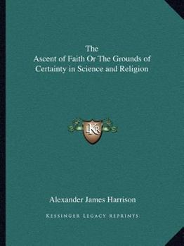 The Ascent of Faith Or The Grounds of Certainty in Science and Religion