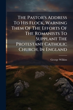 The Pastor's Address To His Flock, Warning Them Of The Efforts Of The Romanists To Supplant The Protestant Catholic Church, In England...