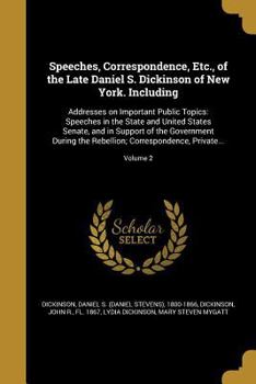 Speeches, Correspondence, Etc., of the Late Daniel S. Dickinson of New York: Including: Addresses On Important Public Topics: Speeches in the State ... the Rebellion; Correspondence, Private an