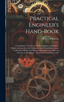 Practical Engineer's Hand-book; Comprising a Treatise on Modern Engines and Boilers, Marine, Locomotive, and Stationary; and Containing a Large Collec