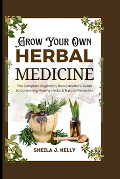 Grow Your Own Herbal Medicine: The Complete Beginner's Homesteader's Guide to Cultivating Healing Herbs & Natural Remedies