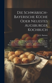 Die Schwäbisch-bayerische Küche Oder Neuestes Augsburger Kochbuch: Enthaltend Über 900 Speisezubereitungen, Als: Fleisch- U. Fasten-speisen, D. Feinen ... Compoten, Eingesottenen Früchte, Säfte