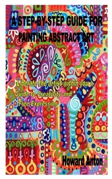 Paperback A Step-By-Step Guide for Painting Abstract Art: Liberate the artist within you a Guide to Creativity and Free Expression Book