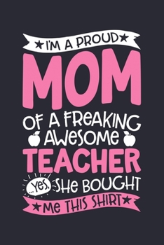 Im a Proud Mom of a Freaking Awesome Teacher Yes She Bought Me This Shirt: Teacher Lined Notebook, Journal, Organizer, Diary, Composition Notebook, Gifts for Teachers