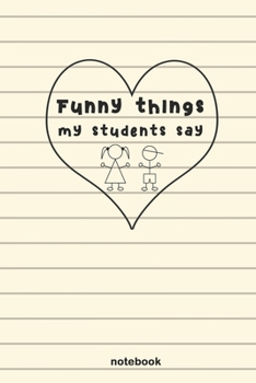 Funny Things My Students Say: A Journal For Teachers, to Write Down Funny, Crazy or Smart Quotes from Their Students
