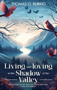 Living and Loving in the Valley of The Shadow : Reflections on life and love, death and grief, hope and rebirth