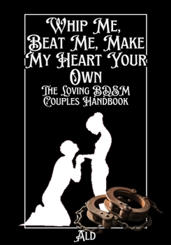 Whip Me, Beat Me, Make My Heart Your Own: The Loving BDSM Couples Handbook