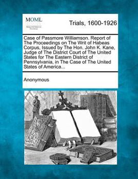 Case of Passmore Williamson. Report of the Proceedings on the Writ of Habeas Corpus, Issued by The Hon. John K. Kane, Judge of the District Court of ... the Case of The United States of America...