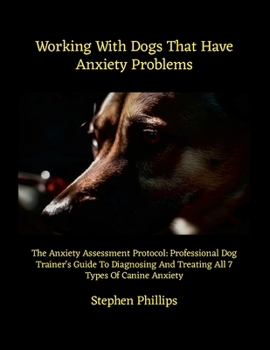 Working With Dogs That Have Anxiety Problems: The Anxiety Assessment Protocol: Professional Dog Trainer's Guide To Diagnosing And Treating All 7 Types Of Canine Anxiety