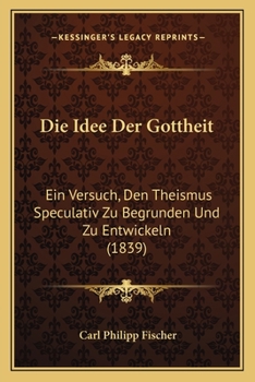 Die Idee Der Gottheit: Ein Versuch, Den Theismus Speculativ Zu Begrunden Und Zu Entwickeln (1839)