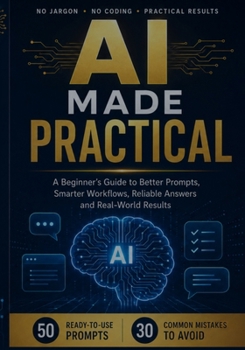AI Made Practical: A Beginner’s Guide to Better Prompts, Smarter Workflows, Reliable Answers and Real-World Results