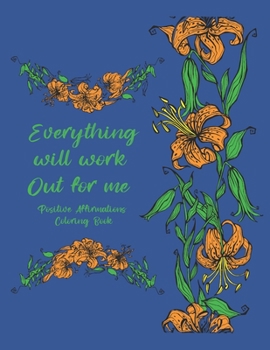 Everything Will Work Out For Me Positive Affirmations Coloring Book: Tension Relief Coloring Pages For Women Men and Teens Floral Designs And Illustrations To Color For Positivity and Anxiety Relief