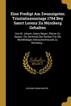 Eine Predigt Am Zwanzigsten Trinitatissonntage 1794 Bey Sanct Lorenz Zu N�rnberg Gehalten: Von M. Johann Adam Mayer, Pfarrer Zu Speyer. Ein Denkmal Des Dankes F�r Die Wohlth�tigen Menschenfreunde Zu N