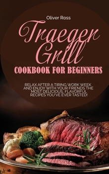 Traeger Grill Cookbook for Beginners: Relax After a Tiring Work Week and Enjoy with Your Friends the Most Delicious, Flavorful Recipes You've Ever Tasted!