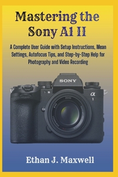 Mastering the Sony A1 II: A Complete User Guide with Setup Instructions, Mean Settings, Autofocus Tips, and Step-by-Step Help for Photography and Video Recording